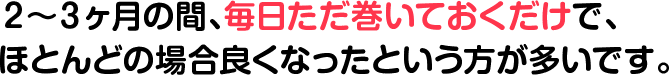 2~3ヶ月の間、毎日ただ巻いておくだけで、ほとんどの場合良くなったという方が多いです。